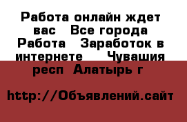 Работа онлайн ждет вас - Все города Работа » Заработок в интернете   . Чувашия респ.,Алатырь г.